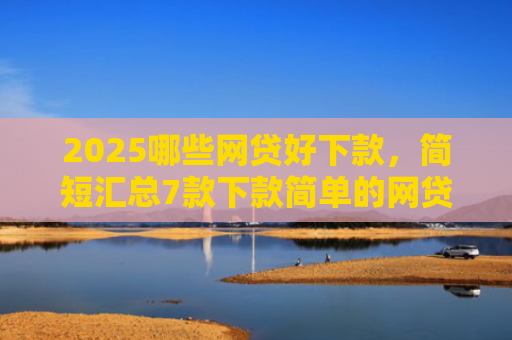 2025哪些网贷好下款，简短汇总7款下款简单的网贷口子